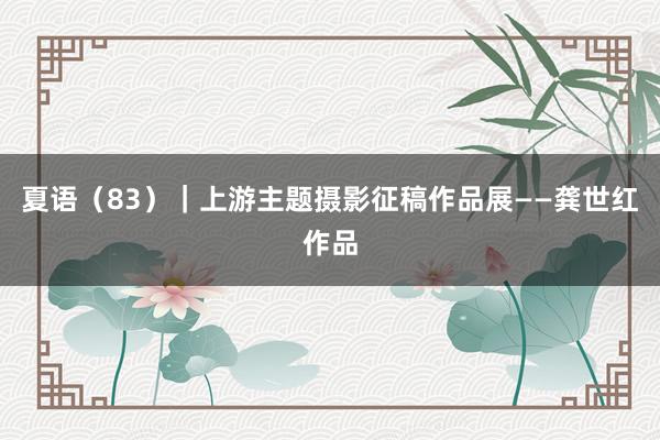 夏语（83）｜上游主题摄影征稿作品展——龚世红作品