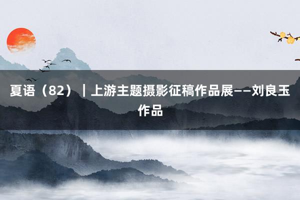 夏语（82）｜上游主题摄影征稿作品展——刘良玉作品