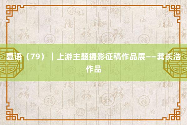 夏语（79）｜上游主题摄影征稿作品展——龚长浩作品