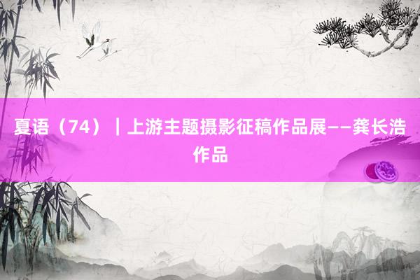夏语（74）｜上游主题摄影征稿作品展——龚长浩作品