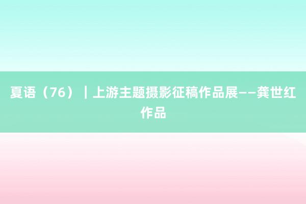 夏语（76）｜上游主题摄影征稿作品展——龚世红作品